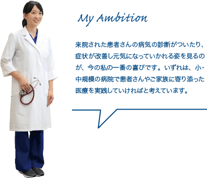 来院された患者さんの病気の診断がついたり、症状が改善し元気になっていかれる姿を見るのが、今の私の一番の喜びです。いずれは、小・中規模の病院で患者さんやご家族に寄り添った医療を実践していければと考えています。