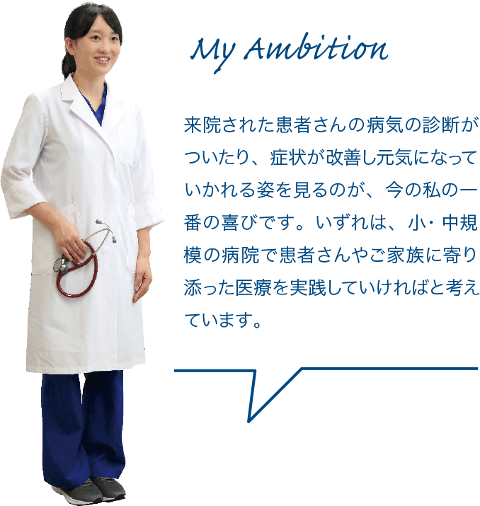 来院された患者さんの病気の診断がついたり、症状が改善し元気になっていかれる姿を見るのが、今の私の一番の喜びです。いずれは、小・中規模の病院で患者さんやご家族に寄り添った医療を実践していければと考えています。