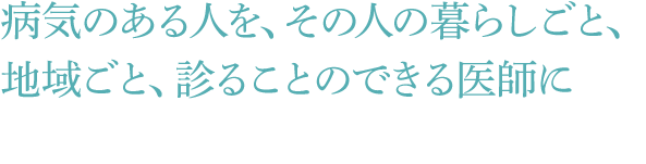 病気のある人を、その人の暮らしごと、地域ごと、診ることのできる医師に
