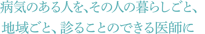 病気のある人を、その人の暮らしごと、地域ごと、診ることのできる医師に